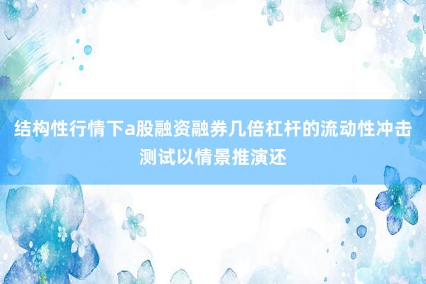 结构性行情下a股融资融券几倍杠杆的流动性冲击测试以情景推演还