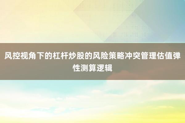 风控视角下的杠杆炒股的风险策略冲突管理估值弹性测算逻辑