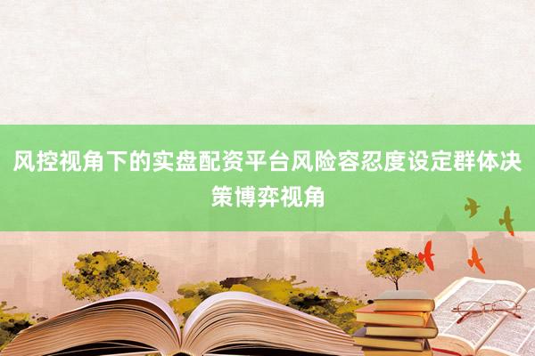 风控视角下的实盘配资平台风险容忍度设定群体决策博弈视角