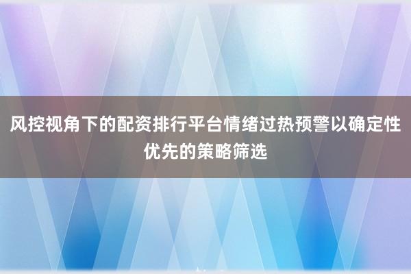 风控视角下的配资排行平台情绪过热预警以确定性优先的策略筛选