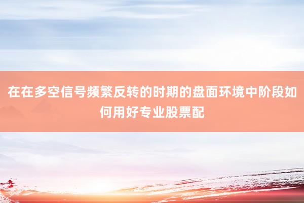 在在多空信号频繁反转的时期的盘面环境中阶段如何用好专业股票配