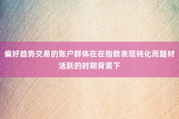 偏好趋势交易的账户群体在在指数表现钝化而题材活跃的时期背景下