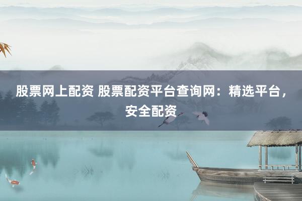 股票网上配资 股票配资平台查询网：精选平台，安全配资