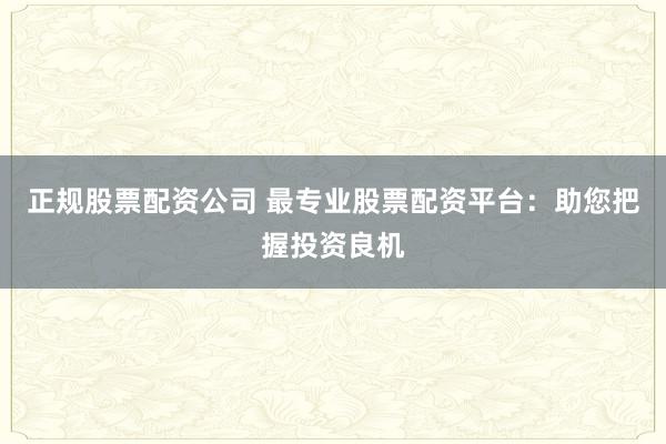 正规股票配资公司 最专业股票配资平台：助您把握投资良机