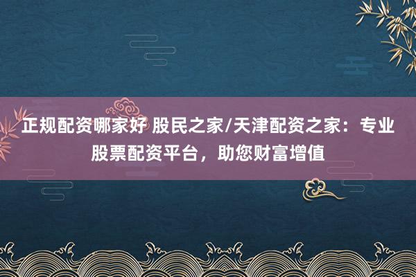 正规配资哪家好 股民之家/天津配资之家：专业股票配资平台，助您财富增值