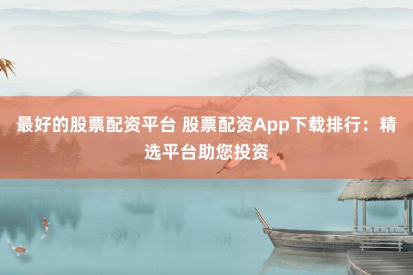 最好的股票配资平台 股票配资App下载排行：精选平台助您投资