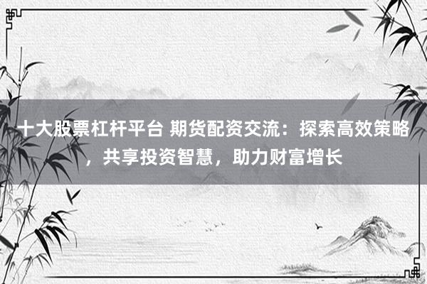十大股票杠杆平台 期货配资交流：探索高效策略，共享投资智慧，助力财富增长