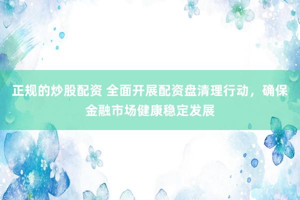 正规的炒股配资 全面开展配资盘清理行动，确保金融市场健康稳定发展