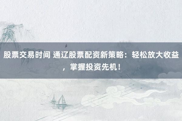 股票交易时间 通辽股票配资新策略：轻松放大收益，掌握投资先机！