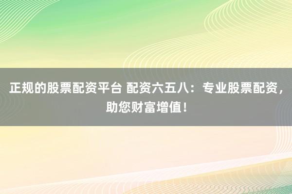正规的股票配资平台 配资六五八：专业股票配资，助您财富增值！