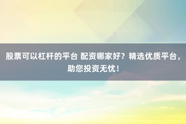 股票可以杠杆的平台 配资哪家好？精选优质平台，助您投资无忧！