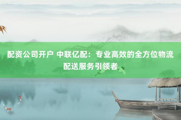 配资公司开户 中联亿配：专业高效的全方位物流配送服务引领者