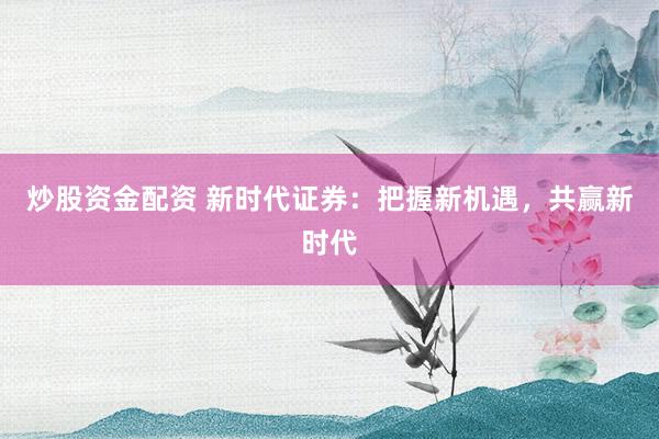 炒股资金配资 新时代证券：把握新机遇，共赢新时代