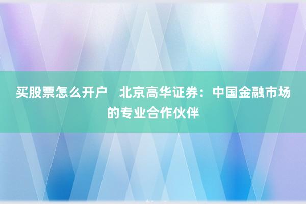 买股票怎么开户   北京高华证券：中国金融市场的专业合作伙伴