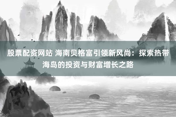 股票配资网站 海南贝格富引领新风尚：探索热带海岛的投资与财富增长之路
