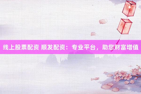 线上股票配资 顺发配资：专业平台，助您财富增值