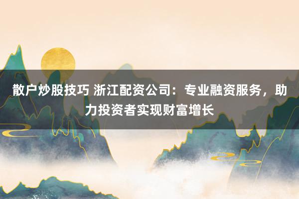 散户炒股技巧 浙江配资公司:专业融资服务,助力投资者实现财富增长