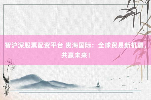 智沪深股票配资平台 贵海国际:全球贸易新机遇,共赢未来!