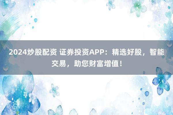 2024炒股配资 证券投资APP:精选好股,智能交易,助您财富增值!
