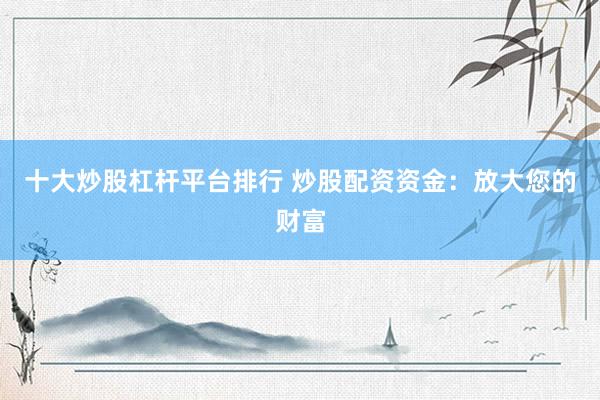 十大炒股杠杆平台排行 炒股配资资金:放大您的财富