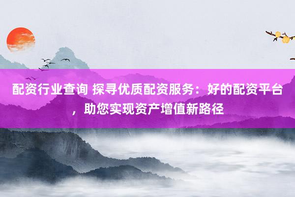 配资行业查询 探寻优质配资服务:好的配资平台,助您实现资产增值新路径