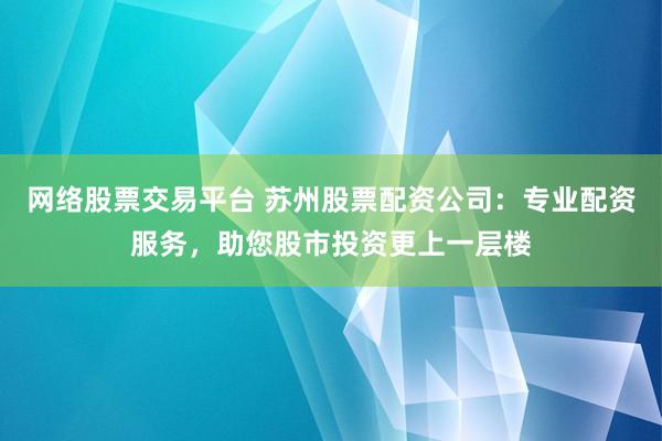 网络股票交易平台 苏州股票配资公司:专业配资服务,助您股市投资更上一层楼