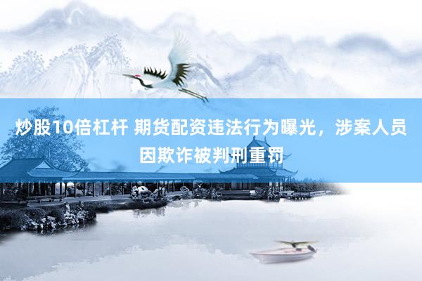 炒股10倍杠杆 期货配资违法行为曝光,涉案人员因欺诈被判刑重罚