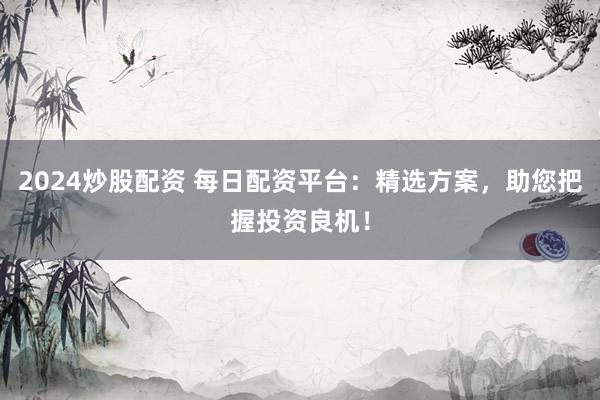 2024炒股配资 每日配资平台:精选方案,助您把握投资良机!