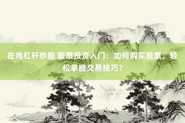在线杠杆炒股 股票投资入门:如何购买股票,轻松掌握交易技巧?