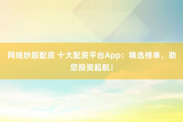 网络炒股配资 十大配资平台App：精选榜单，助您投资起航！