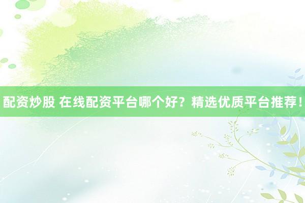 配资炒股 在线配资平台哪个好？精选优质平台推荐！