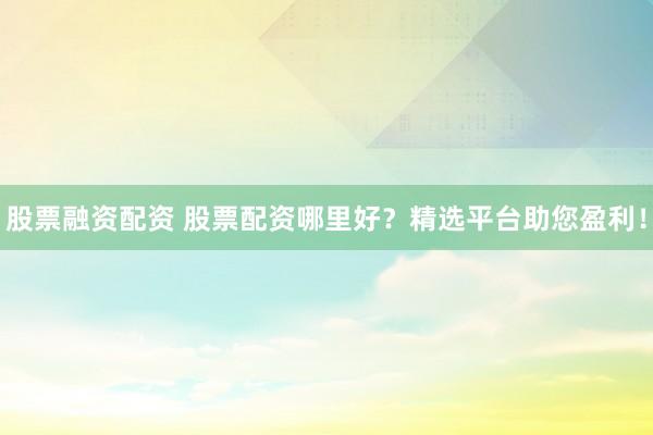 股票融资配资 股票配资哪里好？精选平台助您盈利！