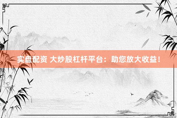 实盘配资 大炒股杠杆平台：助您放大收益！