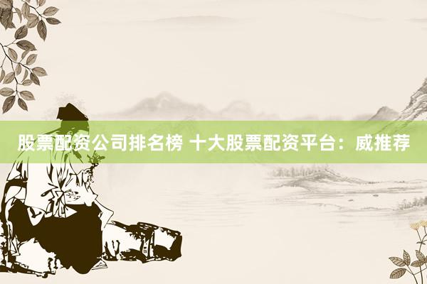 股票配资公司排名榜 十大股票配资平台：威推荐