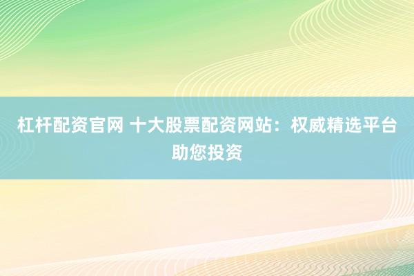 杠杆配资官网 十大股票配资网站：权威精选平台助您投资