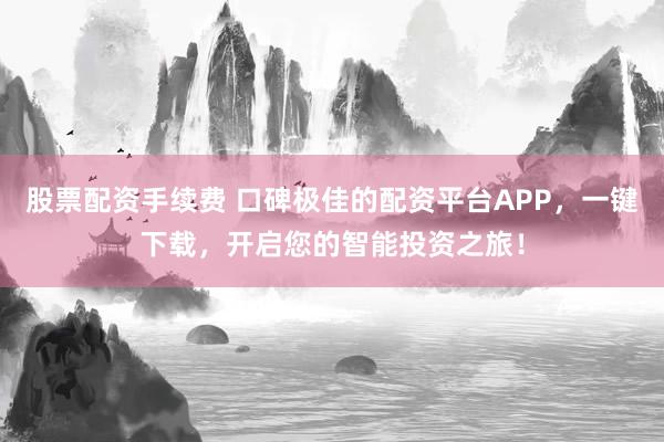 股票配资手续费 口碑极佳的配资平台APP，一键下载，开启您的智能投资之旅！