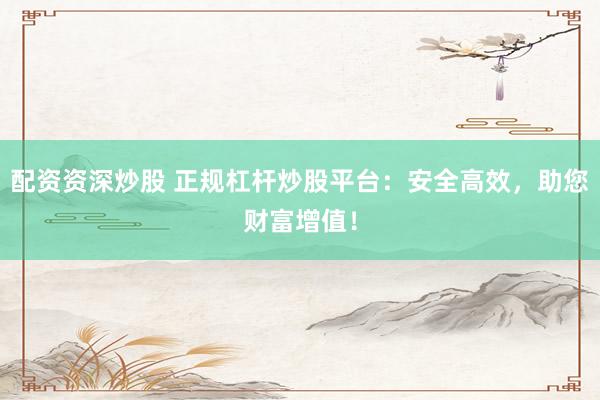 配资资深炒股 正规杠杆炒股平台：安全高效，助您财富增值！
