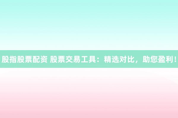 股指股票配资 股票交易工具：精选对比，助您盈利！