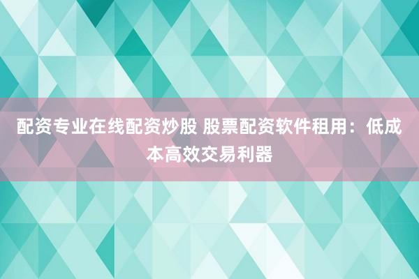配资专业在线配资炒股 股票配资软件租用：低成本高效交易利器