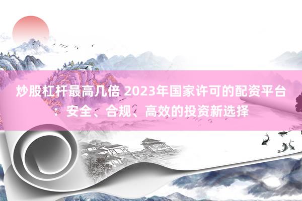 炒股杠杆最高几倍 2023年国家许可的配资平台：安全、合规、高效的投资新选择