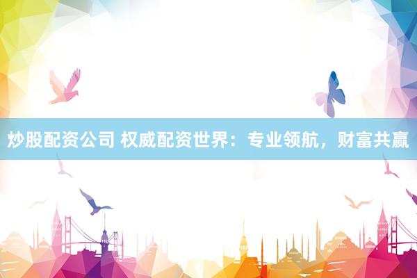 炒股配资公司 权威配资世界：专业领航，财富共赢