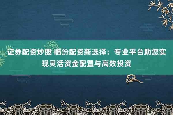 证券配资炒股 临汾配资新选择：专业平台助您实现灵活资金配置与高效投资