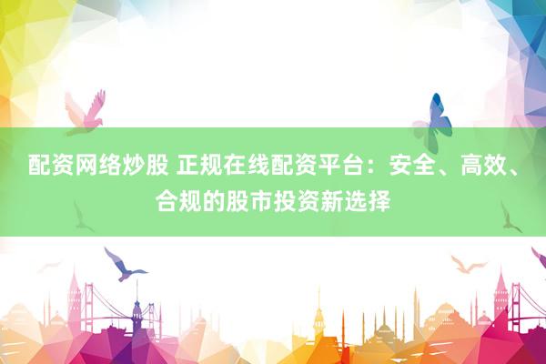 配资网络炒股 正规在线配资平台：安全、高效、合规的股市投资新选择