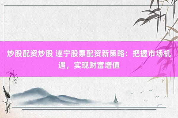 炒股配资炒股 遂宁股票配资新策略：把握市场机遇，实现财富增值