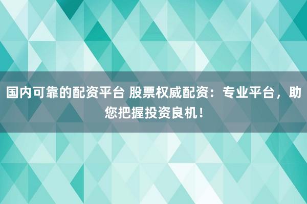 国内可靠的配资平台 股票权威配资：专业平台，助您把握投资良机！