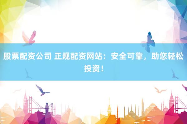股票配资公司 正规配资网站：安全可靠，助您轻松投资！