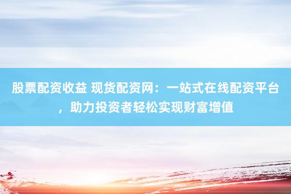 股票配资收益 现货配资网：一站式在线配资平台，助力投资者轻松实现财富增值