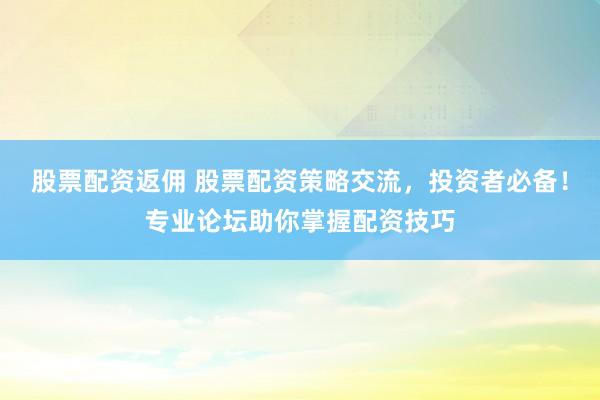 股票配资返佣 股票配资策略交流，投资者必备！专业论坛助你掌握配资技巧