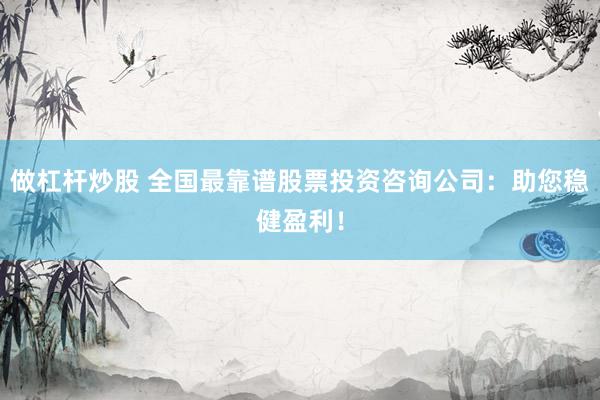 做杠杆炒股 全国最靠谱股票投资咨询公司：助您稳健盈利！