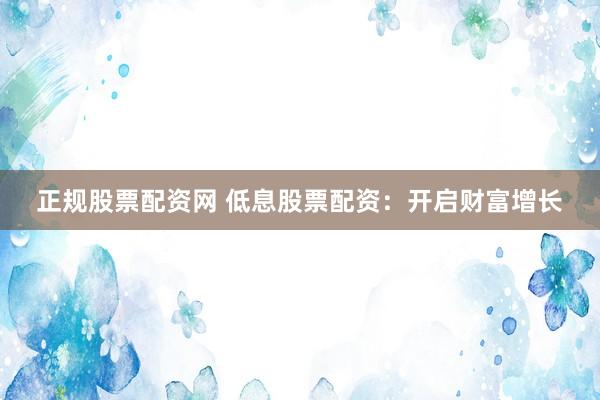 正规股票配资网 低息股票配资：开启财富增长
